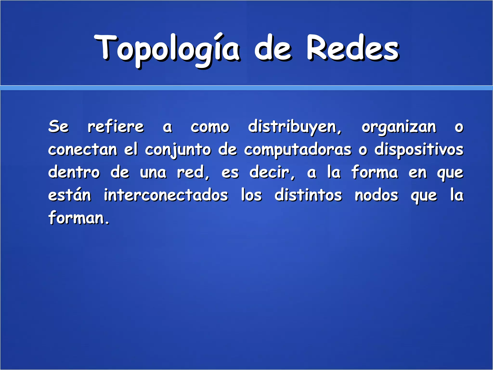 Topología de Redes Se refiere a como distribuyen, organizan o conectan el conjunto de computadoras o dispositivos dentro de una red, es decir, a la forma en que están interconectados los distintos nodos que la forman. 