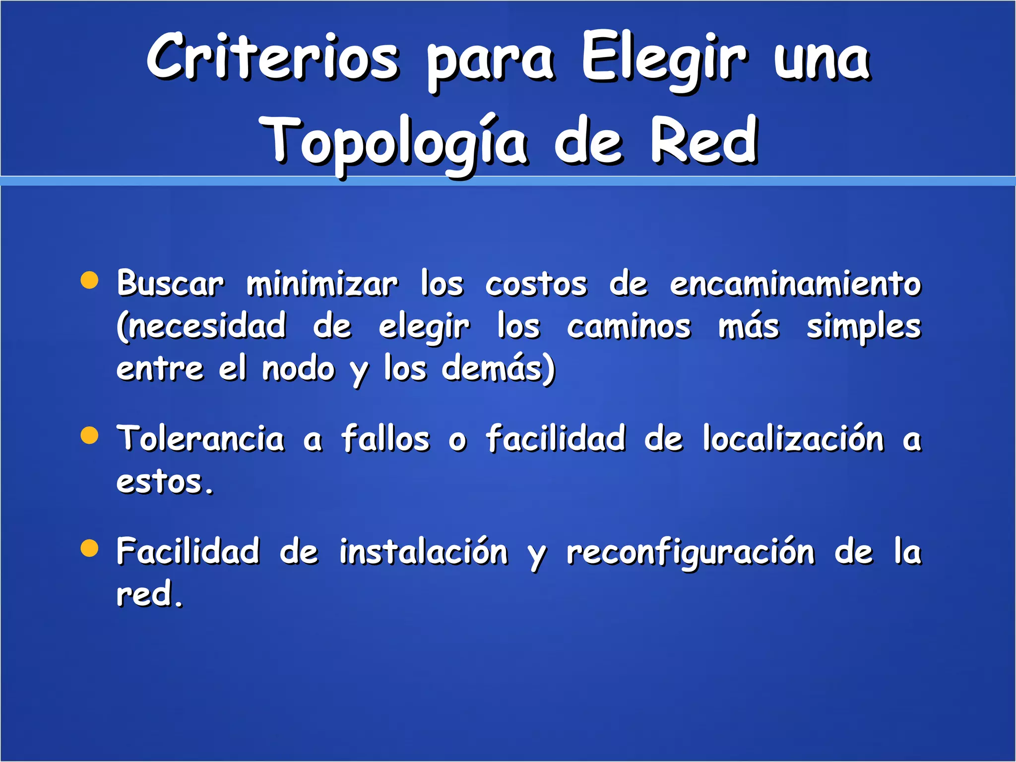 Criterios para Elegir una Topología de Red Buscar minimizar los costos de encaminamiento (necesidad de elegir los caminos más simples entre el nodo y los demás)  Tolerancia a fallos o facilidad de localización a estos.  Facilidad de instalación y reconfiguración de la red.  