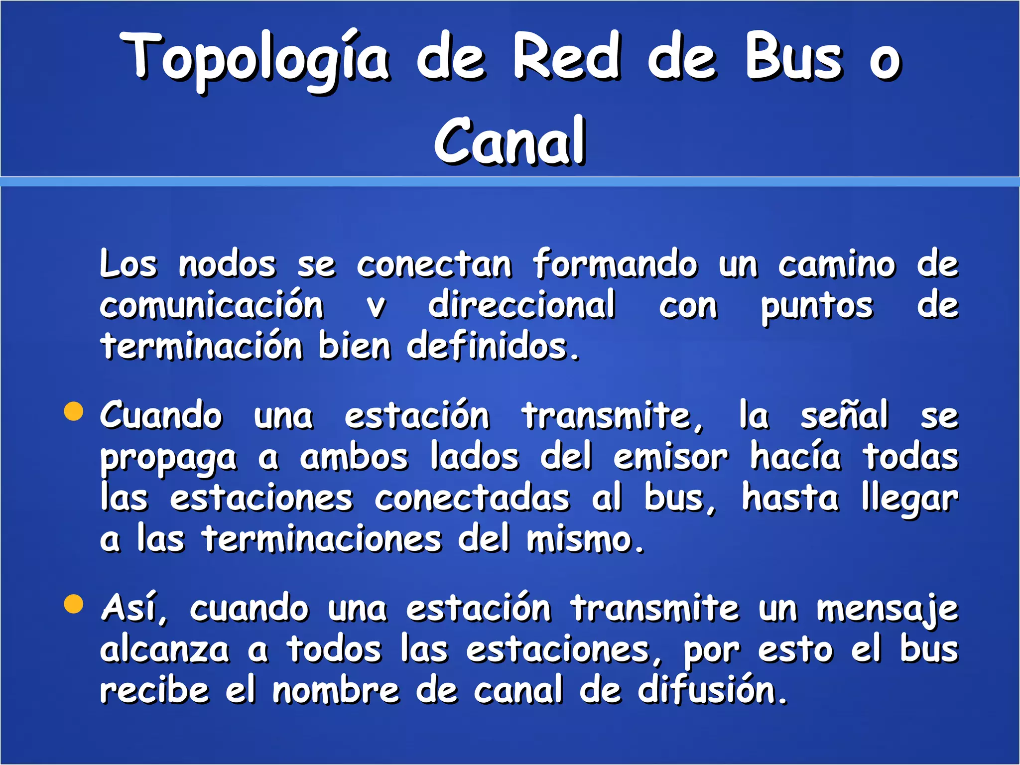 Topología de Red de Bus o Canal Los nodos se conectan formando un camino de comunicación v direccional con puntos de terminación bien definidos. Cuando una estación transmite, la señal se propaga a ambos lados del emisor hacía todas las estaciones conectadas al bus, hasta llegar a las terminaciones del mismo. Así, cuando una estación transmite un mensaje alcanza a todos las estaciones, por esto el bus recibe el nombre de canal de difusión. 