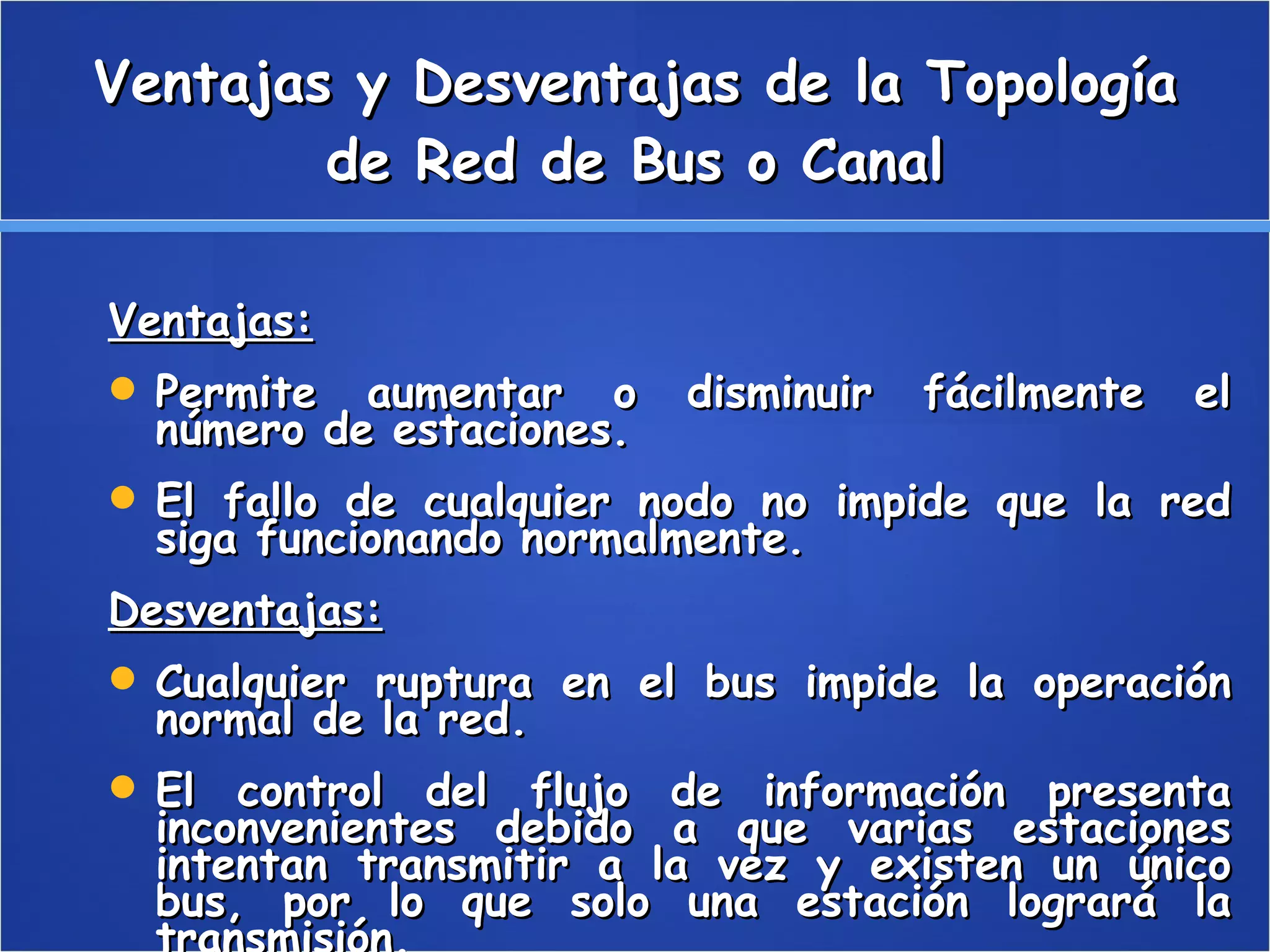 Ventajas y Desventajas de la Topología de Red de Bus o Canal Ventajas: Permite aumentar o disminuir fácilmente el número de estaciones. El fallo de cualquier nodo no impide que la red siga funcionando normalmente. Desventajas: Cualquier ruptura en el bus impide la operación normal de la red. El control del flujo de información presenta inconvenientes debido a que varias estaciones intentan transmitir a la vez y existen un único bus, por lo que solo una estación logrará la transmisión. 