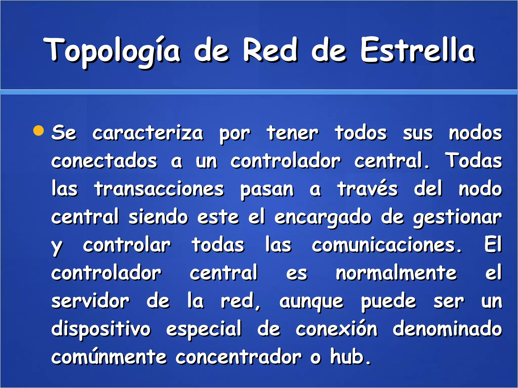 Topología de Red de Estrella Se caracteriza por tener todos sus nodos conectados a un controlador central. Todas las transacciones pasan a través del nodo central siendo este el encargado de gestionar y controlar todas las comunicaciones. El controlador central es normalmente el servidor de la red, aunque puede ser un dispositivo especial de conexión denominado comúnmente concentrador o hub.  