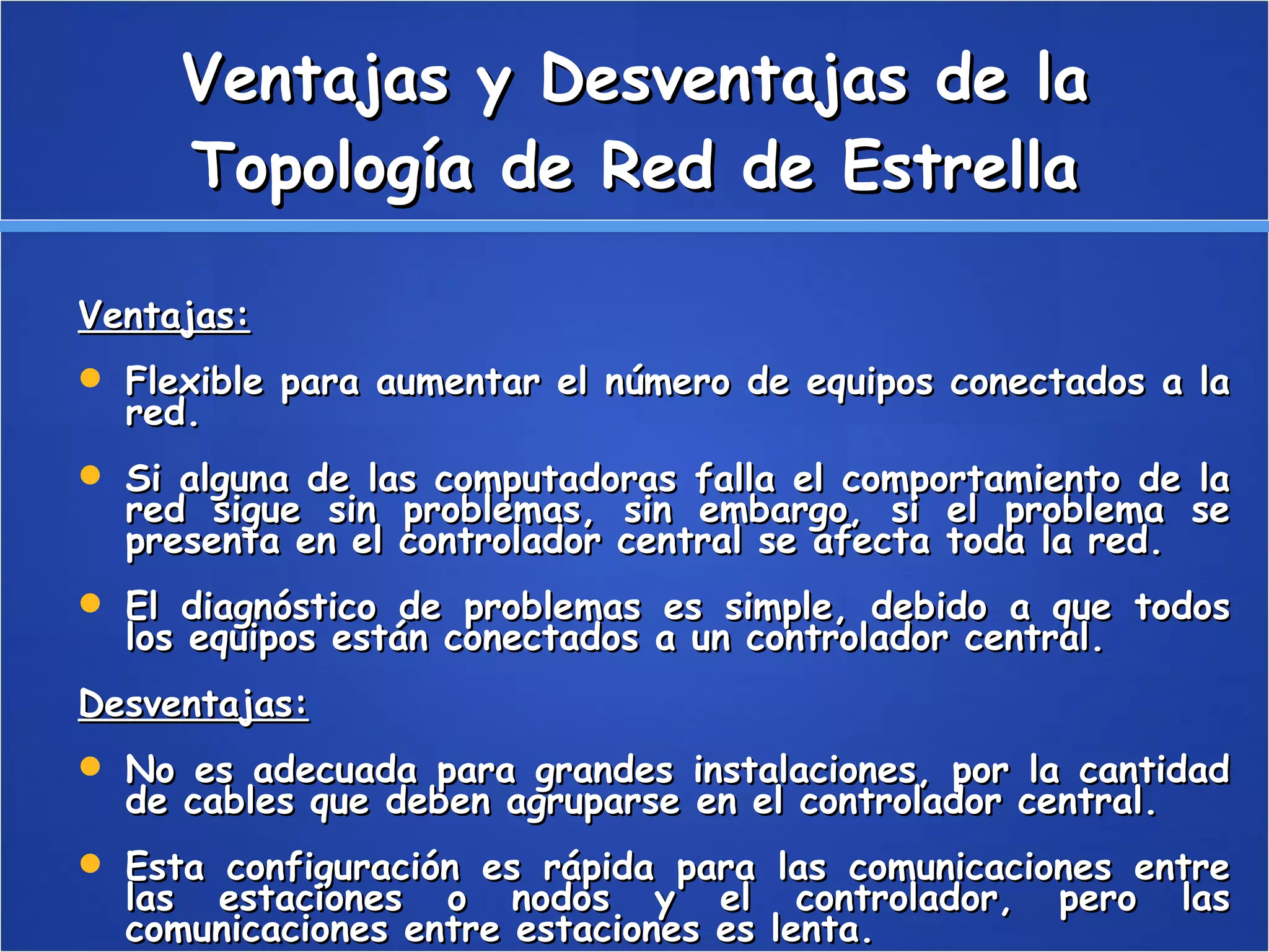 Ventajas y Desventajas de la Topología de Red de Estrella Ventajas: Flexible para aumentar el número de equipos conectados a la red.  Si alguna de las computadoras falla el comportamiento de la red sigue sin problemas, sin embargo, si el problema se presenta en el controlador central se afecta toda la red.  El diagnóstico de problemas es simple, debido a que todos los equipos están conectados a un controlador central.  Desventajas: No es adecuada para grandes instalaciones, por la cantidad de cables que deben agruparse en el controlador central.  Esta configuración es rápida para las comunicaciones entre las estaciones o nodos y el controlador, pero las comunicaciones entre estaciones es lenta.  
