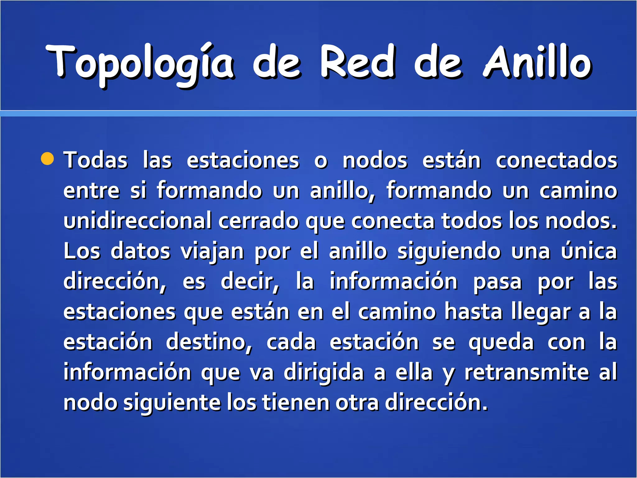 Topología de Red de Anillo Todas las estaciones o nodos están conectados entre si formando un anillo, formando un camino unidireccional cerrado que conecta todos los nodos. Los datos viajan por el anillo siguiendo una única dirección, es decir, la información pasa por las estaciones que están en el camino hasta llegar a la estación destino, cada estación se queda con la información que va dirigida a ella y retransmite al nodo siguiente los tienen otra dirección.  
