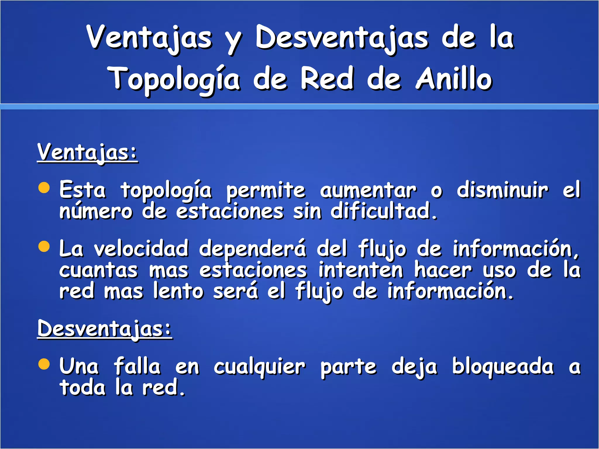 Ventajas y Desventajas de la Topología de Red de Anillo Ventajas: Esta topología permite aumentar o disminuir el número de estaciones sin dificultad. La velocidad dependerá del flujo de información, cuantas mas estaciones intenten hacer uso de la red mas lento será el flujo de información.  Desventajas: Una falla en cualquier parte deja bloqueada a toda la red.  