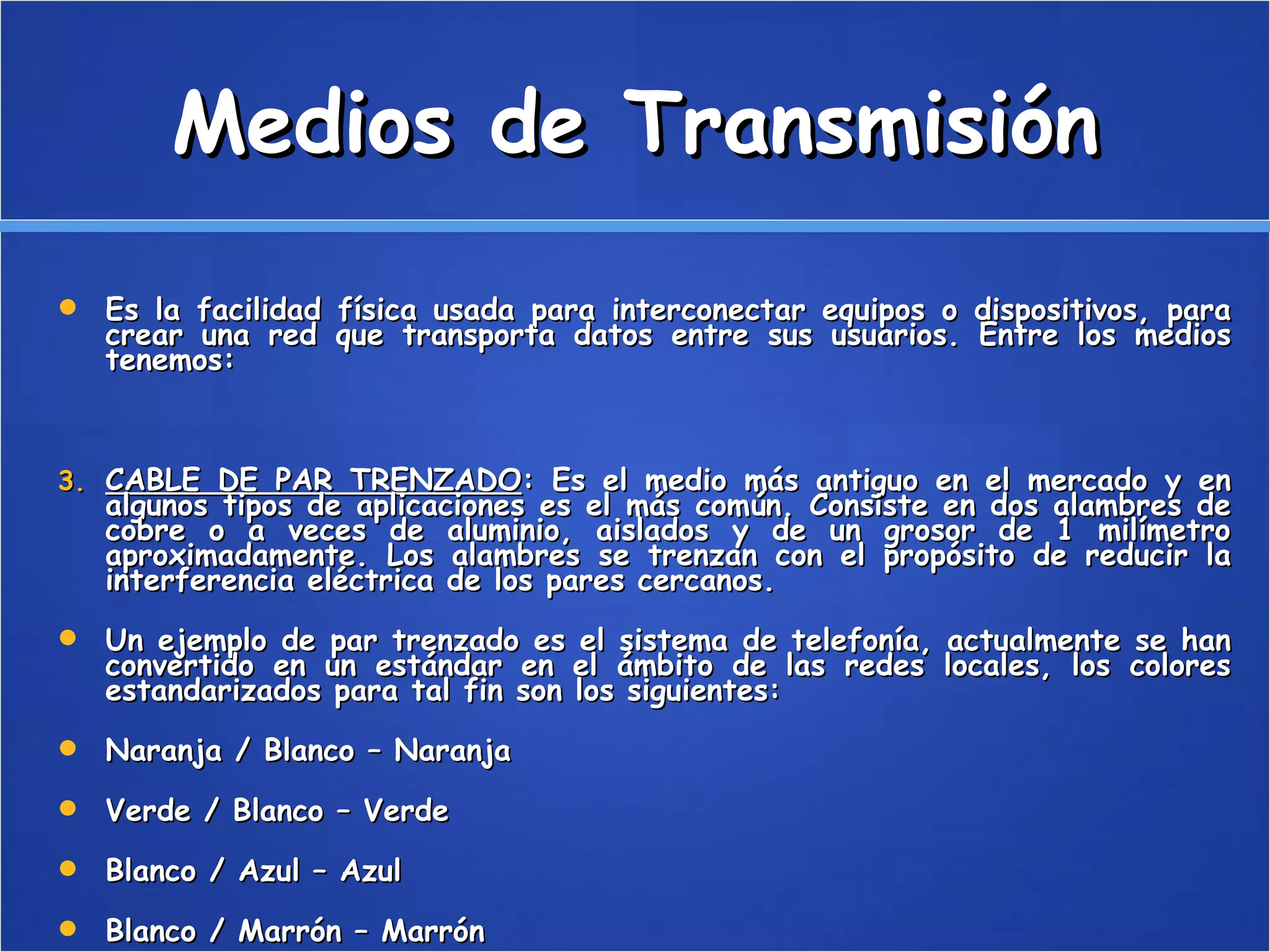Medios de Transmisión Es la facilidad física usada para interconectar equipos o dispositivos, para crear una red que transporta datos entre sus usuarios. Entre los medios tenemos: CABLE DE PAR TRENZADO : Es el medio más antiguo en el mercado y en algunos tipos de aplicaciones es el más común. Consiste en dos alambres de cobre o a veces de aluminio, aislados y de un grosor de 1 milímetro aproximadamente. Los alambres se trenzan con el propósito de reducir la interferencia eléctrica de los pares cercanos. Un ejemplo de par trenzado es el sistema de telefonía, actualmente se han convertido en un estándar en el ámbito de las redes locales, los colores estandarizados para tal fin son los siguientes: Naranja / Blanco – Naranja  Verde / Blanco – Verde  Blanco / Azul – Azul  Blanco / Marrón – Marrón  