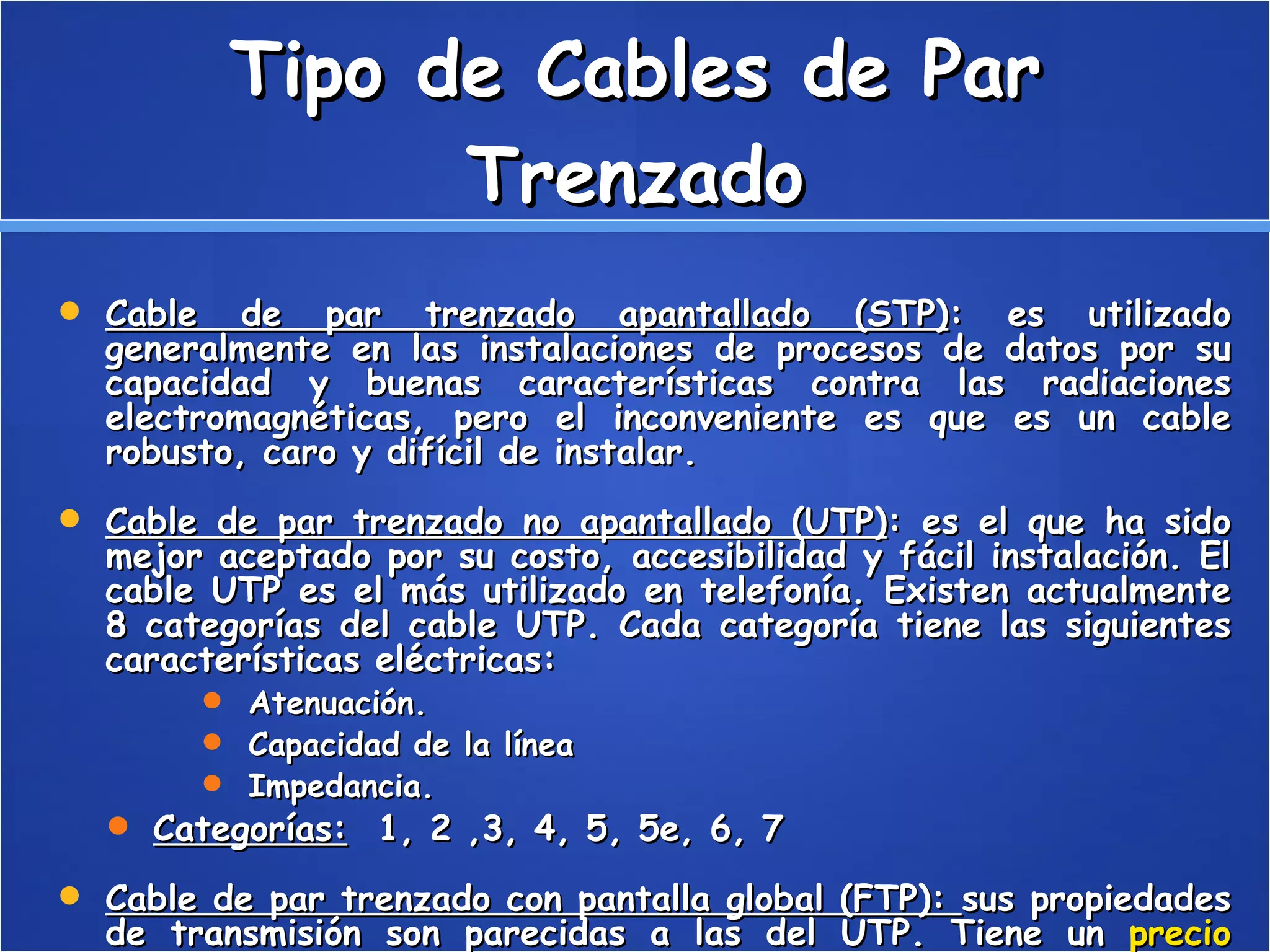 Tipo de Cables de Par Trenzado Cable de par trenzado apantallado (STP) : es utilizado generalmente en las instalaciones de procesos de datos por su capacidad y buenas características contra las radiaciones electromagnéticas, pero el inconveniente es que es un cable robusto, caro y difícil de instalar.  Cable de par trenzado no apantallado (UTP) : es el que ha sido mejor aceptado por su costo, accesibilidad y fácil instalación. El cable UTP es el más utilizado en telefonía. Existen actualmente 8 categorías del cable UTP. Cada categoría tiene las siguientes características eléctricas:  Atenuación.  Capacidad de la línea  Impedancia.  Categorías:   1, 2 ,3, 4, 5, 5e, 6, 7  Cable de par trenzado con pantalla global (FTP):  sus propiedades de transmisión son parecidas a las del UTP. Tiene un  precio  intermedio entre el UTP y el STP.  