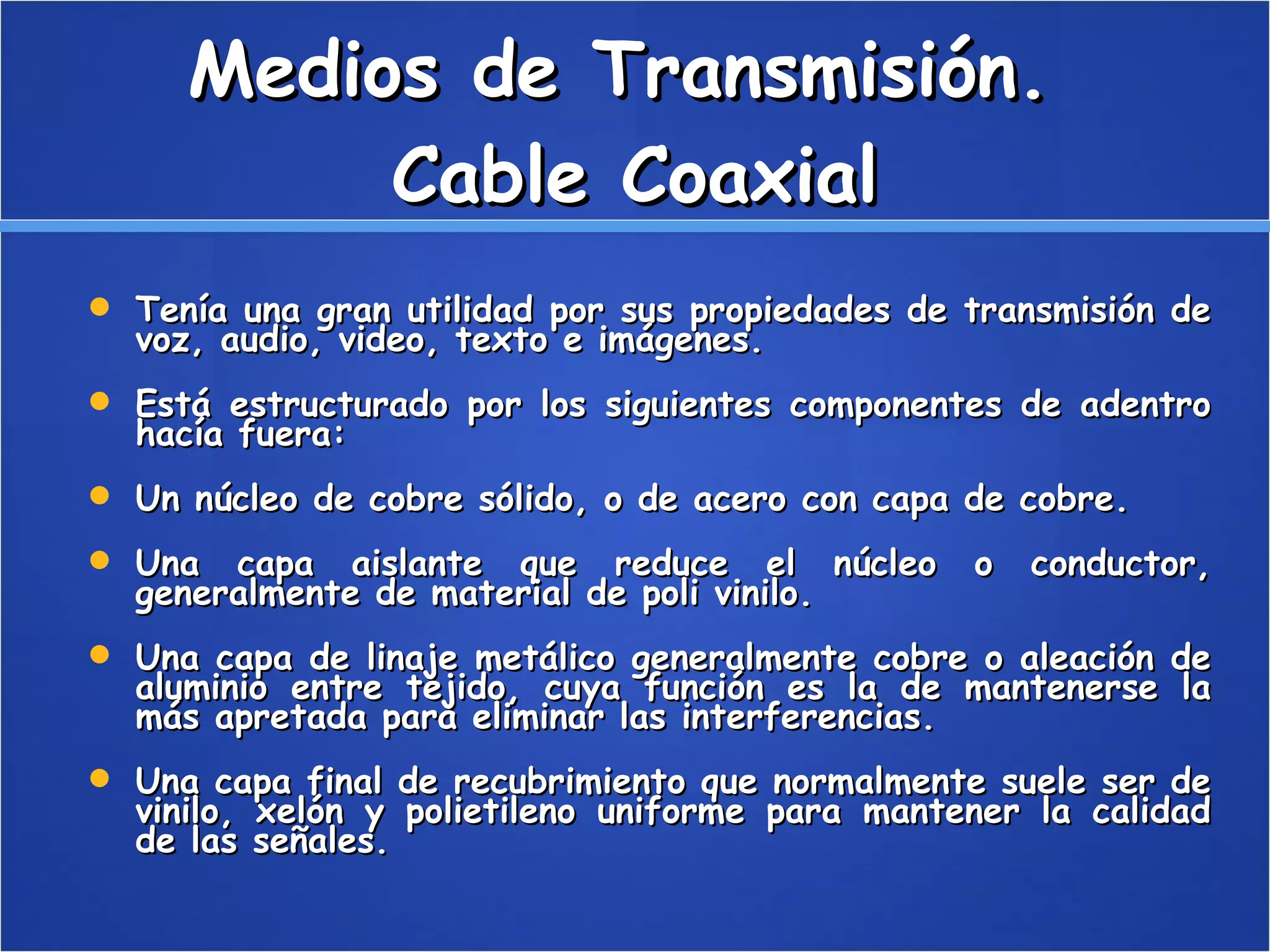Medios de Transmisión.  Cable Coaxial Tenía una gran utilidad por sus propiedades de transmisión de voz, audio, video, texto e imágenes. Está estructurado por los siguientes componentes de adentro hacía fuera: Un núcleo de cobre sólido, o de acero con capa de cobre.  Una capa aislante que reduce el núcleo o conductor, generalmente de material de poli vinilo.  Una capa de linaje metálico generalmente cobre o aleación de aluminio entre tejido, cuya función es la de mantenerse la más apretada para eliminar las interferencias.  Una capa final de recubrimiento que normalmente suele ser de vinilo, xelón y polietileno uniforme para mantener la calidad de las señales.  