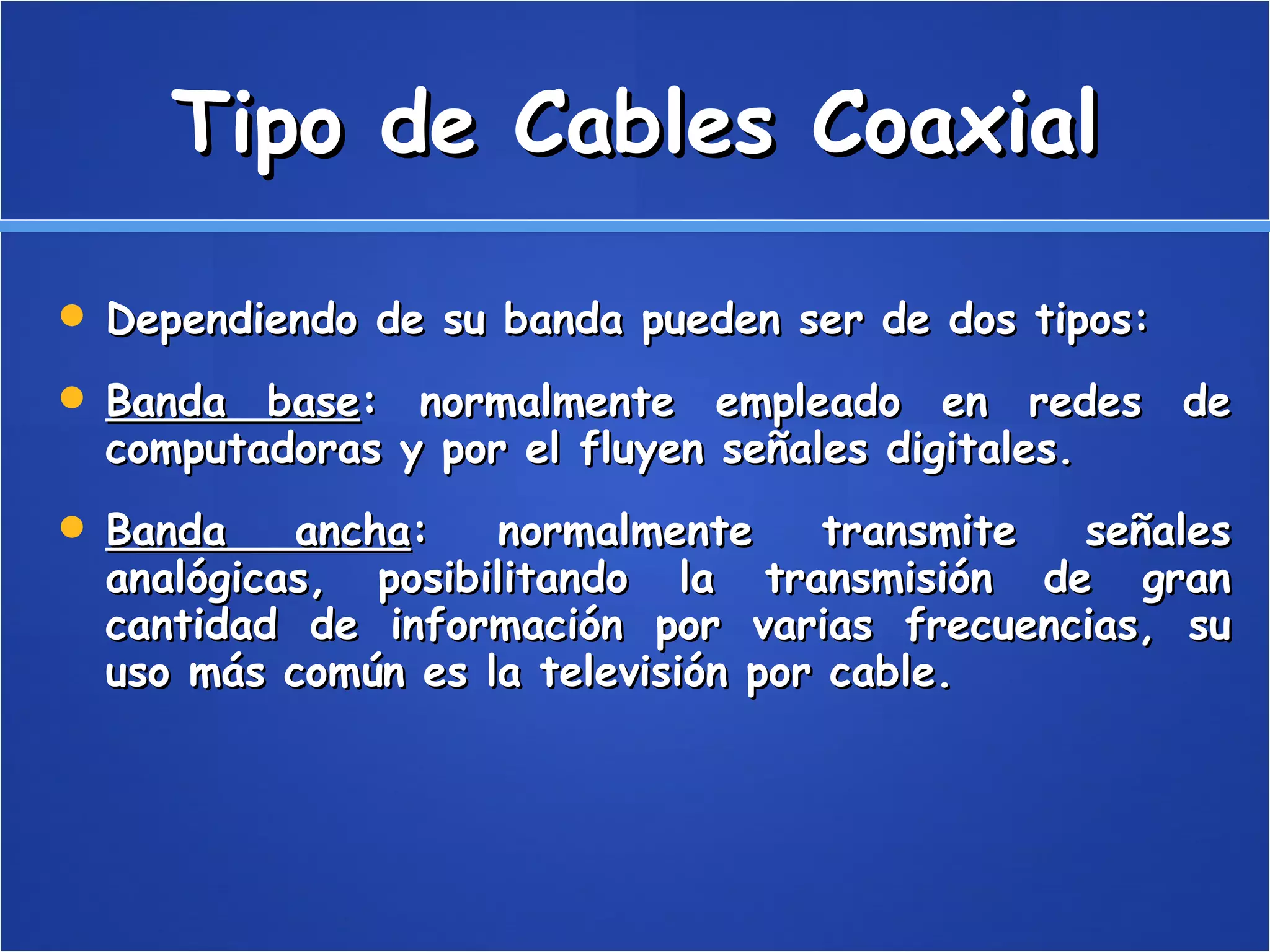 Tipo de Cables Coaxial Dependiendo de su banda pueden ser de dos tipos: Banda base : normalmente empleado en redes de computadoras y por el fluyen señales digitales.  Banda ancha : normalmente transmite señales analógicas, posibilitando la transmisión de gran cantidad de información por varias frecuencias, su uso más común es la televisión por cable.  