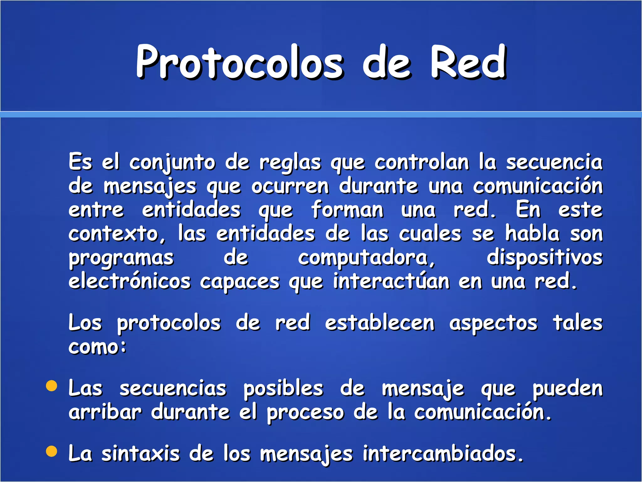 Protocolos de Red Es el conjunto de reglas que controlan la secuencia de mensajes que ocurren durante una comunicación entre entidades que forman una red. En este contexto, las entidades de las cuales se habla son programas de computadora, dispositivos electrónicos capaces que interactúan en una red. Los protocolos de red establecen aspectos tales como: Las secuencias posibles de mensaje que pueden arribar durante el proceso de la comunicación.  La sintaxis de los mensajes intercambiados.  Estrategias para corregir los casos de error.  Estrategias para asegurar la seguridad (autenticación, encriptación).  
