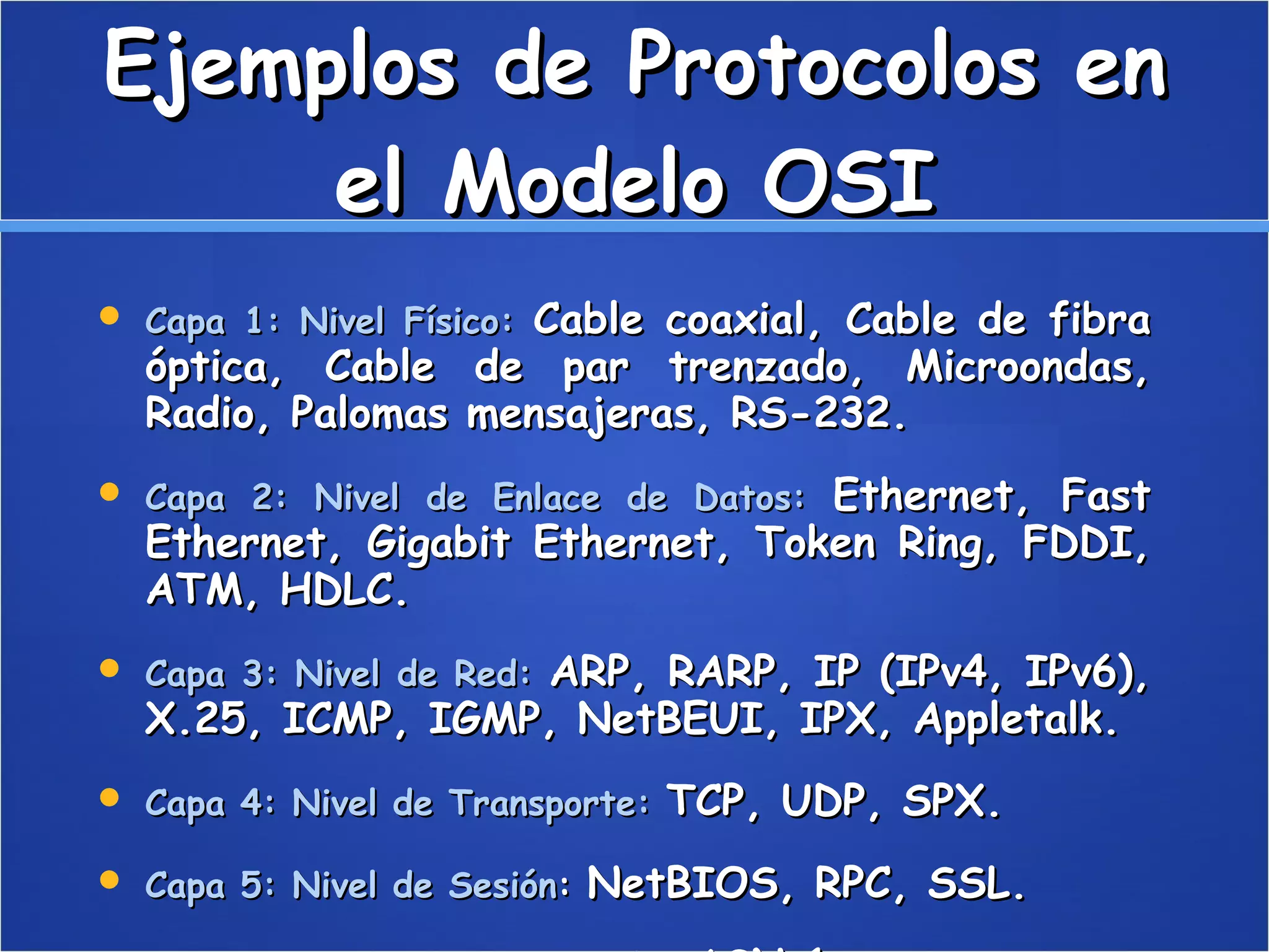 Ejemplos de Protocolos en el Modelo OSI Capa 1: Nivel Físico:   Cable coaxial, Cable de fibra óptica, Cable de par trenzado, Microondas, Radio, Palomas mensajeras, RS-232.  Capa 2: Nivel de Enlace de Datos:   Ethernet, Fast Ethernet, Gigabit Ethernet, Token Ring, FDDI, ATM, HDLC.  Capa 3: Nivel de Red:   ARP, RARP, IP (IPv4, IPv6), X.25, ICMP, IGMP, NetBEUI, IPX, Appletalk.  Capa 4: Nivel de Transporte:   TCP, UDP, SPX.  Capa 5: Nivel de Sesión :  NetBIOS, RPC, SSL.  Capa 6: Nivel de Presentación:   ASN.1.  Capa 7: Nivel de Aplicación:   SNMP, SMTP, NNTP, FTP, SSH, HTTP, SMB/CIFS, NFS, Telnet, IRC, ICQ, POP3, IMAP.  
