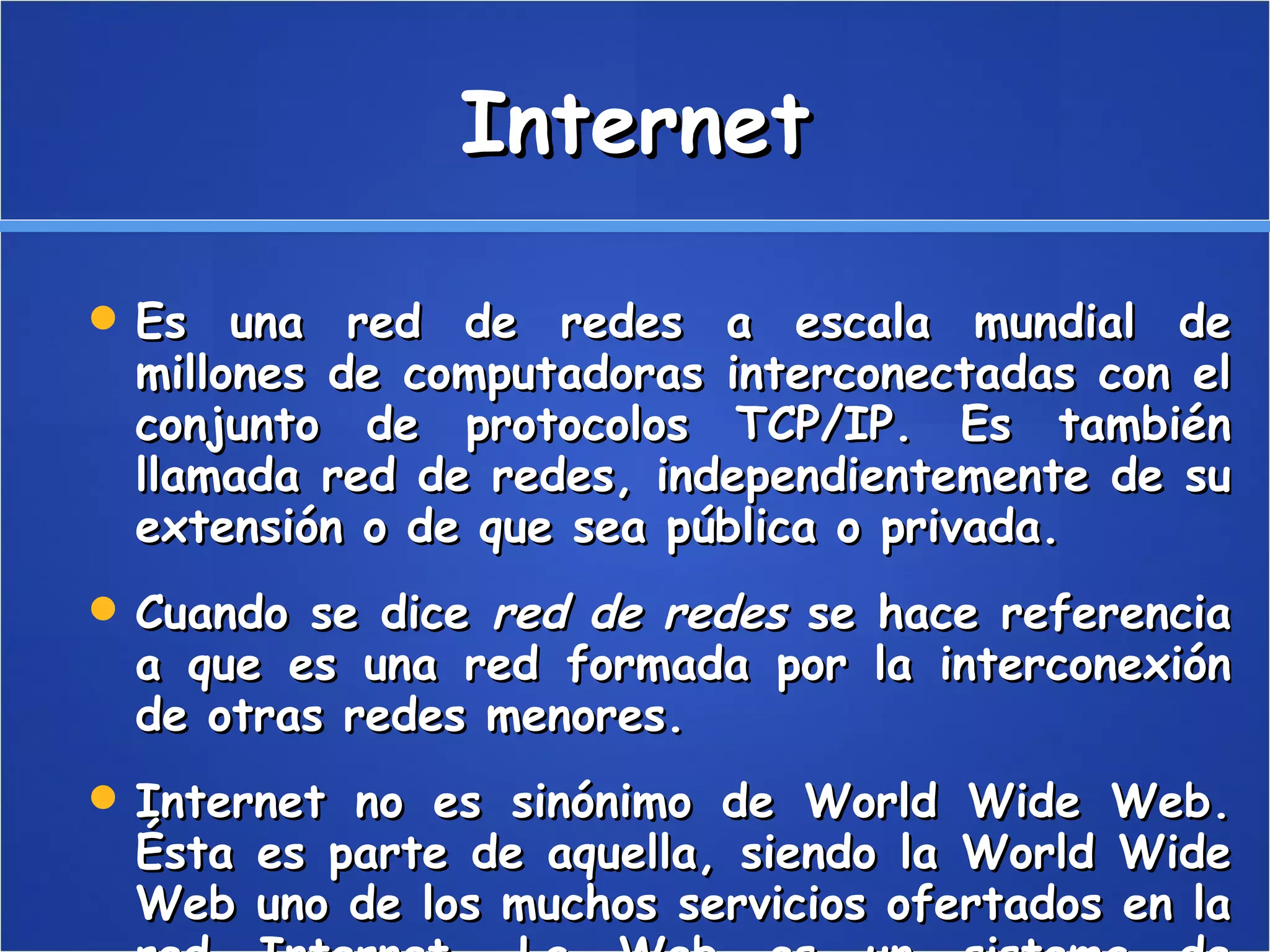 Internet Es una red de redes a escala mundial de millones de computadoras interconectadas con el conjunto de protocolos TCP/IP. Es también llamada red de redes, independientemente de su extensión o de que sea pública o privada. Cuando se dice  red de redes  se hace referencia a que es una red formada por la interconexión de otras redes menores. Internet no es sinónimo de World Wide Web. Ésta es parte de aquella, siendo la World Wide Web uno de los muchos servicios ofertados en la red Internet. La Web es un sistema de información mucho más reciente (1995) que emplea la red Internet como medio de transmisión. 