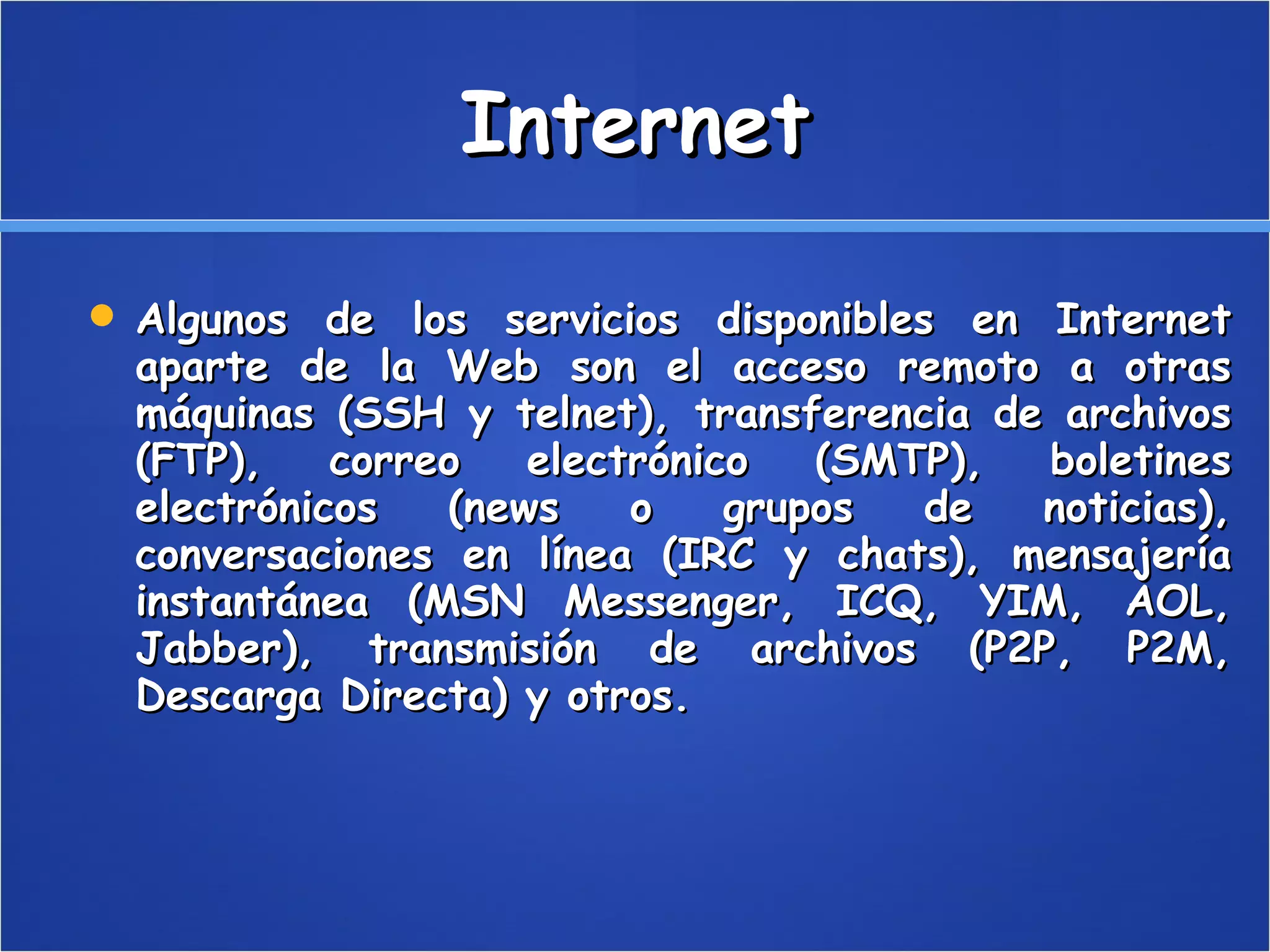 Internet Algunos de los servicios disponibles en Internet aparte de la Web son el acceso remoto a otras máquinas (SSH y telnet), transferencia de archivos (FTP), correo electrónico (SMTP), boletines electrónicos (news o grupos de noticias), conversaciones en línea (IRC y chats), mensajería instantánea (MSN Messenger, ICQ, YIM, AOL, Jabber), transmisión de archivos (P2P, P2M, Descarga Directa) y otros.  