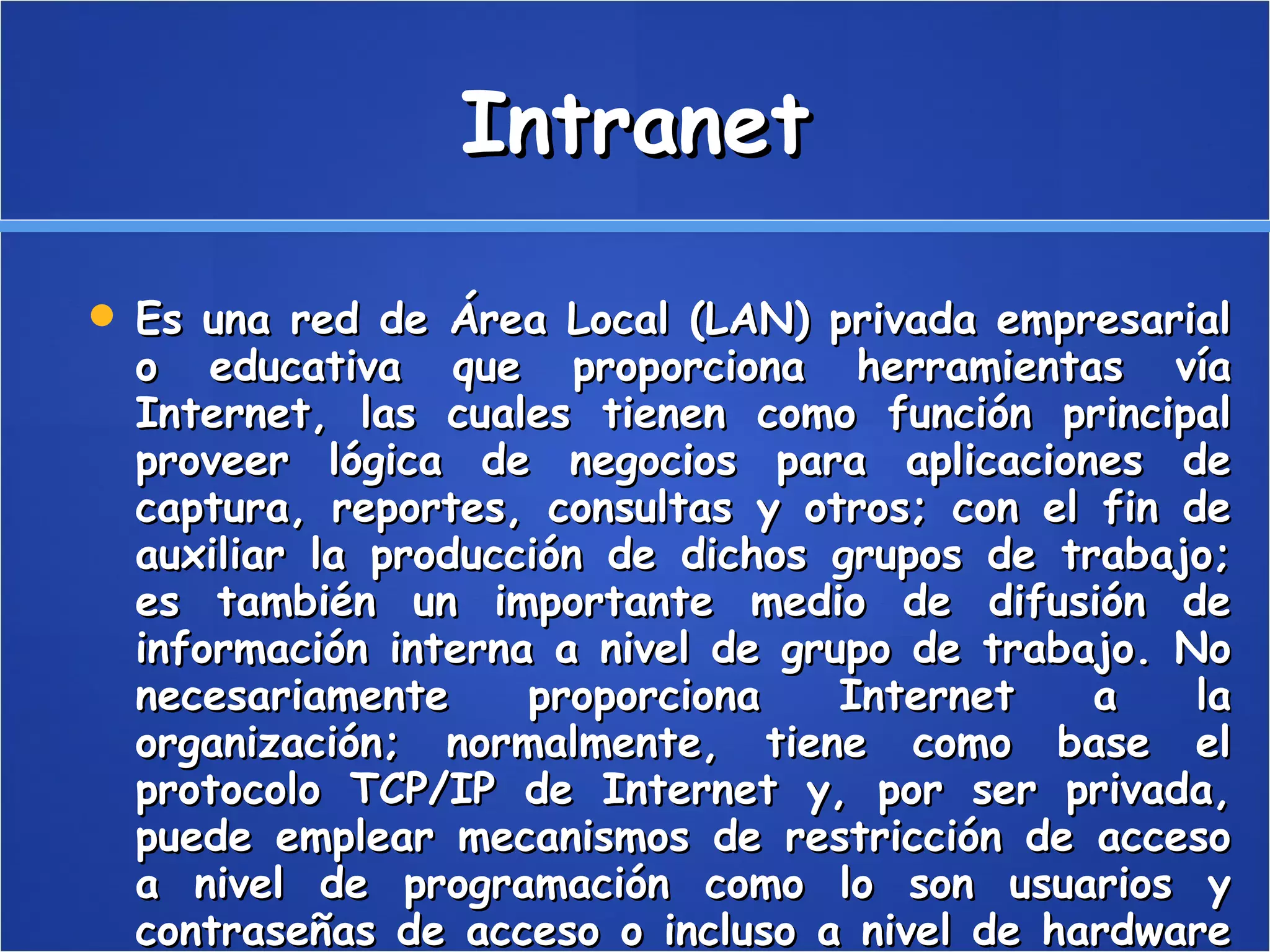 Intranet Es una red de Área Local (LAN) privada empresarial o educativa que proporciona herramientas vía Internet, las cuales tienen como función principal proveer lógica de negocios para aplicaciones de captura, reportes, consultas y otros; con el fin de auxiliar la producción de dichos grupos de trabajo; es también un importante medio de difusión de información interna a nivel de grupo de trabajo. No necesariamente proporciona Internet a la organización; normalmente, tiene como base el protocolo TCP/IP de Internet y, por ser privada, puede emplear mecanismos de restricción de acceso a nivel de programación como lo son usuarios y contraseñas de acceso o incluso a nivel de hardware como un sistema firewall (cortafuegos) que pueda restringir el acceso a la red organizacional. 