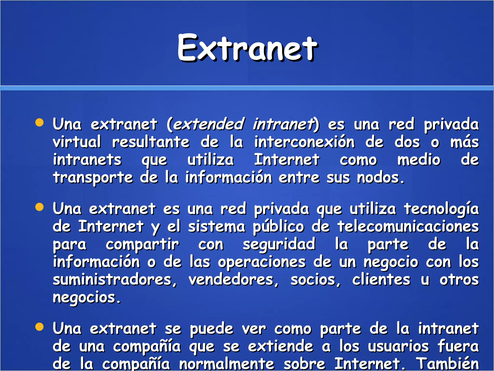 Extranet Una extranet ( extended intranet ) es una red privada virtual resultante de la interconexión de dos o más intranets que utiliza Internet como medio de transporte de la información entre sus nodos. Una extranet es una red privada que utiliza tecnología de Internet y el sistema público de telecomunicaciones para compartir con seguridad la parte de la información o de las operaciones de un negocio con los suministradores, vendedores, socios, clientes u otros negocios. Una extranet se puede ver como parte de la intranet de una compañía que se extiende a los usuarios fuera de la compañía normalmente sobre Internet. También se ha descrito pues como un "estado de la mente" en el cual se percibe Internet como una manera de hacer negocio con otras compañías para vender productos a los clientes. 