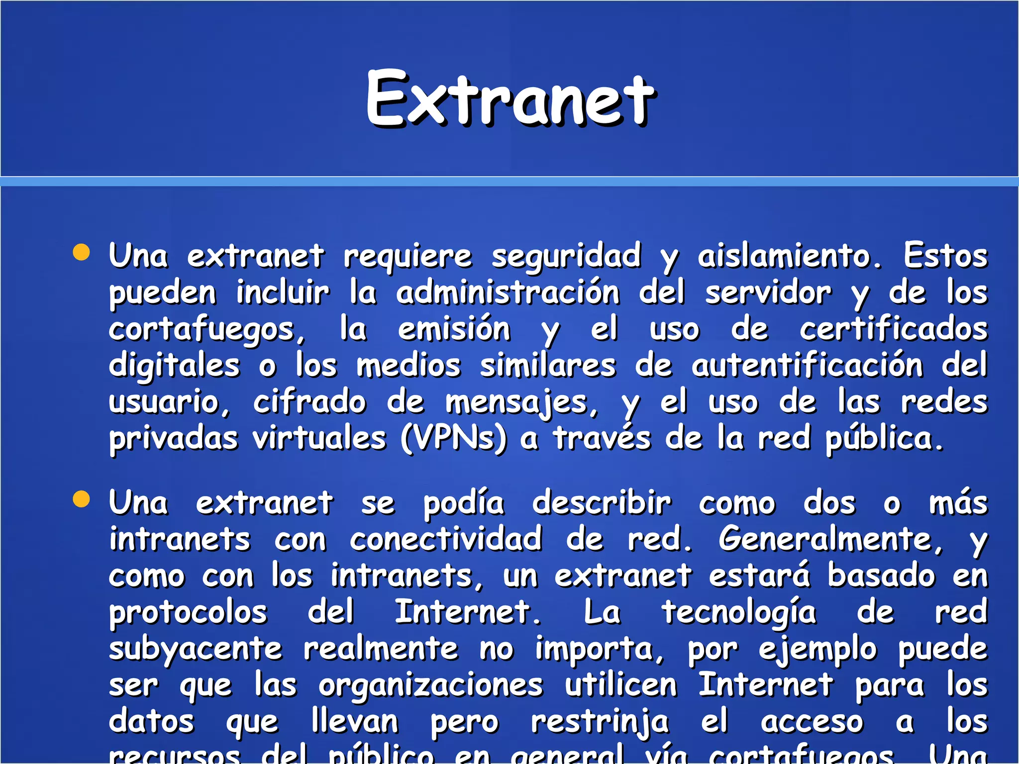 Extranet Una extranet requiere seguridad y aislamiento. Estos pueden incluir la administración del servidor y de los cortafuegos, la emisión y el uso de certificados digitales o los medios similares de autentificación del usuario, cifrado de mensajes, y el uso de las redes privadas virtuales (VPNs) a través de la red pública. Una extranet se podía describir como dos o más intranets con conectividad de red. Generalmente, y como con los intranets, un extranet estará basado en protocolos del Internet. La tecnología de red subyacente realmente no importa, por ejemplo puede ser que las organizaciones utilicen Internet para los datos que llevan pero restrinja el acceso a los recursos del público en general vía cortafuegos. Una red privada virtual se podría instalar sobre Internet para alcanzar el mismo resultado. 