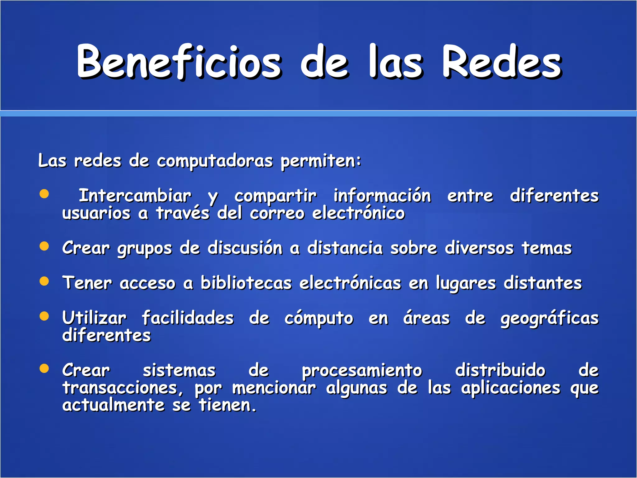 Beneficios de las Redes Las redes de computadoras permiten: Intercambiar y compartir información entre diferentes usuarios a través del correo electrónico Crear grupos de discusión a distancia sobre diversos temas Tener acceso a bibliotecas electrónicas en lugares distantes Utilizar facilidades de cómputo en áreas de geográficas diferentes Crear sistemas de procesamiento distribuido de transacciones, por mencionar algunas de las aplicaciones que actualmente se tienen.  