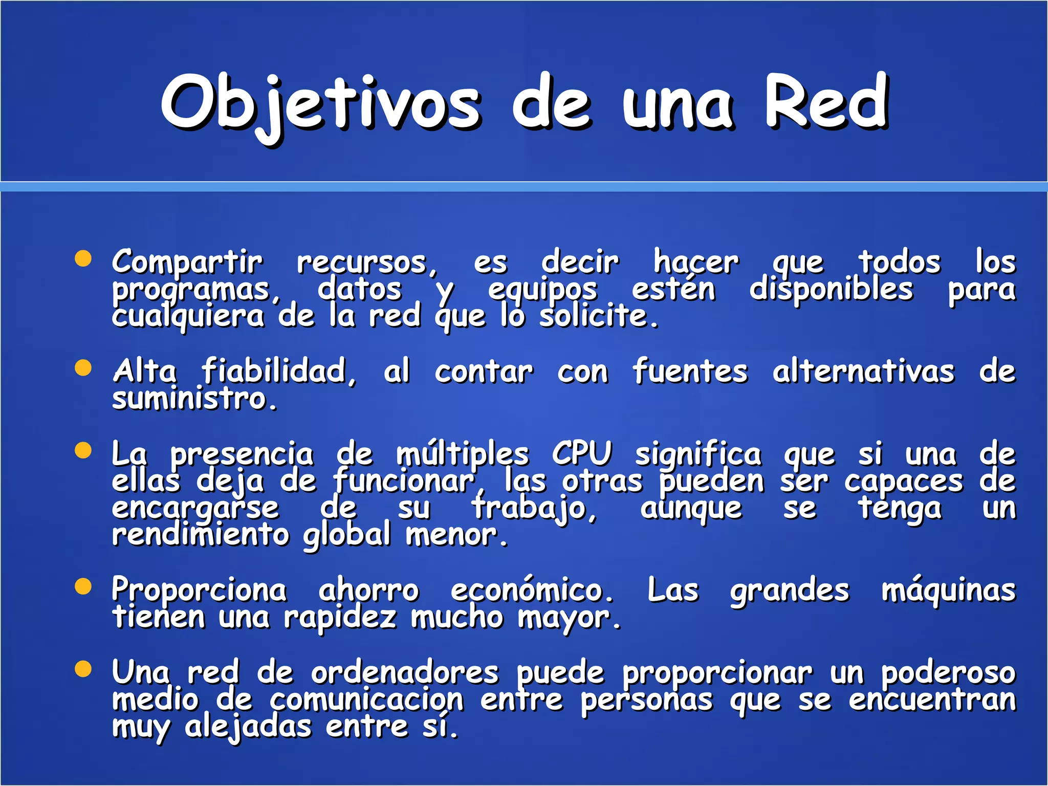 Objetivos de una Red Compartir recursos, es decir hacer que todos los programas, datos y equipos estén disponibles para cualquiera de la red que lo solicite. Alta fiabilidad, al contar con fuentes alternativas de suministro. La presencia de múltiples CPU significa que si una de ellas deja de funcionar, las otras pueden ser capaces de encargarse de su trabajo, aunque se tenga un rendimiento global menor. Proporciona ahorro económico. Las grandes máquinas tienen una rapidez mucho mayor. Una red de ordenadores puede proporcionar un poderoso medio de comunicacion entre personas que se encuentran muy alejadas entre sí.  
