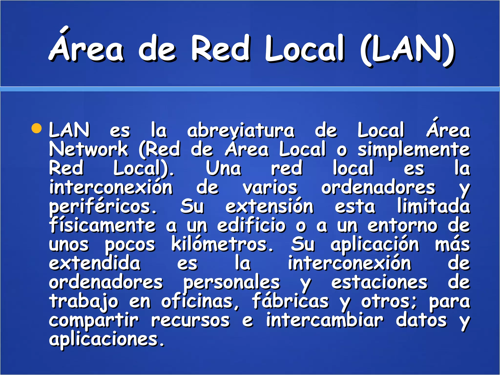 Área de Red Local (LAN) LAN es la abreviatura de Local Área Network (Red de Área Local o simplemente Red Local). Una red local es la interconexión de varios ordenadores y periféricos. Su extensión esta limitada físicamente a un edificio o a un entorno de unos pocos kilómetros. Su aplicación más extendida es la interconexión de ordenadores personales y estaciones de trabajo en oficinas, fábricas y otros; para compartir recursos e intercambiar datos y aplicaciones.  