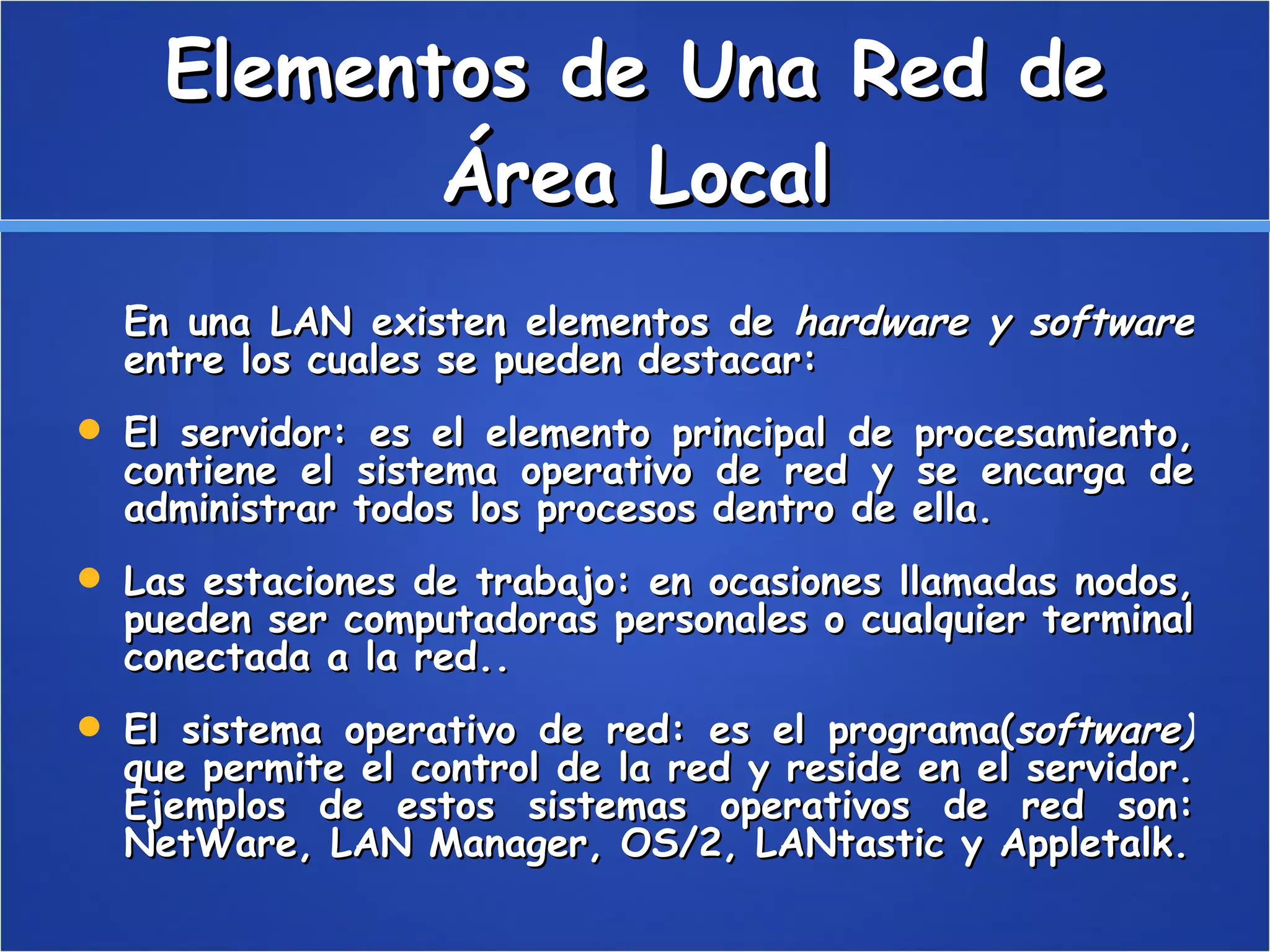Elementos de Una Red de Área Local En una LAN existen elementos de  hardware y software  entre los cuales se pueden destacar:  El servidor: es el elemento principal de procesamiento, contiene el sistema operativo de red y se encarga de administrar todos los procesos dentro de ella.  Las estaciones de trabajo: en ocasiones llamadas nodos, pueden ser computadoras personales o cualquier terminal conectada a la red..  El sistema operativo de red: es el programa( software)  que permite el control de la red y reside en el servidor. Ejemplos de estos sistemas operativos de red son: NetWare, LAN Manager, OS/2, LANtastic y Appletalk. 