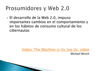 El desarrollo de la Web 2.0, impuso importantes cambios en el comportamiento y en los hábitos de consumo cultural de los cibernautasVideo: The Machine is Us/ing Us: videoMichael WeschProsumidores y Web 2.0