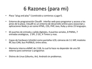 6 Razones (para mi)
• Placa “plug and play”! (conéctalo y comienza a jugar!).
• Entorno de programación Cloud9: interfaz web para programar y acceso a los
pines de la placa. Cloud9 es un entorno de desarrollo online para Javascript y
aplicaciones Node.js asi como HTML, CSS, PHP, Java, Ruby y otros 23 lenguajes.
• 65 puertos de entrada y salida digitales, 4 puertos seriales, 8 PWMs, 7
entradas analógicas, 2 SPI, 2 I2C, 4 Timers y mas.
• Capas de hardware (shields) como pantallas LCD, cámaras de 3.1 MP, modulos
RF, bus CAN, bus ProfiBUS, entre otros.
• Memoria interna eMMC de 2 GB, lo cual lo hace no depender de una SD
externa para comenzar a programar.
• Distros de Linux (Ubuntu, An). Android sin problemas.
 