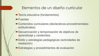 Elementos de un diseño curricular
Teoría educativa (fundamentos)
Fuentes
Contenidos curriculares (declarativos-procedimentales-
actitudinales)
Secuenciación y temporización de objetivos de
aprendizaje y contenidos
Estilo y estrategias pedagógicas (actividades de
mediación)
Estrategias y procedimientos de evaluación
 