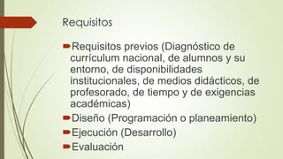 Requisitos
Requisitos previos (Diagnóstico de
currículum nacional, de alumnos y su
entorno, de disponibilidades
institucionales, de medios didácticos, de
profesorado, de tiempo y de exigencias
académicas)
Diseño (Programación o planeamiento)
Ejecución (Desarrollo)
Evaluación
 