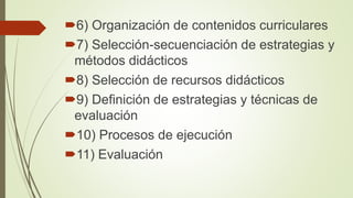 6) Organización de contenidos curriculares
7) Selección-secuenciación de estrategias y
métodos didácticos
8) Selección de recursos didácticos
9) Definición de estrategias y técnicas de
evaluación
10) Procesos de ejecución
11) Evaluación
 
