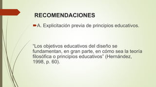 RECOMENDACIONES
A. Explicitación previa de principios educativos.
“Los objetivos educativos del diseño se
fundamentan, en gran parte, en cómo sea la teoría
filosófica o principios educativos” (Hernández,
1998, p. 60).
 