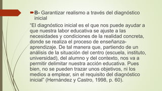 B- Garantizar realismo a través del diagnóstico
inicial
“El diagnóstico inicial es el que nos puede ayudar a
que nuestra labor educativa se ajuste a las
necesidades y condiciones de la realidad concreta,
donde se realiza el proceso de enseñanza-
aprendizaje. De tal manera que, partiendo de un
análisis de la situación del centro (escuela, instituto,
universidad), del alumno y del contexto, nos va a
permitir delimitar nuestra acción educativa. Pues
bien, no se pueden trazar unos objetivos, ni los
medios a emplear, sin el requisito del diagnóstico
inicial” (Hernández y Castro, 1998, p. 60).
 