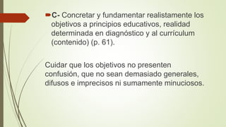 C- Concretar y fundamentar realistamente los
objetivos a principios educativos, realidad
determinada en diagnóstico y al currículum
(contenido) (p. 61).
Cuidar que los objetivos no presenten
confusión, que no sean demasiado generales,
difusos e imprecisos ni sumamente minuciosos.
 