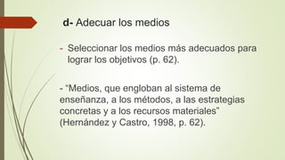 d- Adecuar los medios
- Seleccionar los medios más adecuados para
lograr los objetivos (p. 62).
- “Medios, que engloban al sistema de
enseñanza, a los métodos, a las estrategias
concretas y a los recursos materiales”
(Hernández y Castro, 1998, p. 62).
 