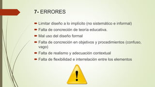 7- ERRORES
 Limitar diseño a lo implícito (no sistemático e informal)
 Falta de concreción de teoría educativa.
 Mal uso del diseño formal
 Falta de concreción en objetivos y procedimientos (confuso,
vago)
 Falta de realismo y adecuación contextual
 Falta de flexibilidad e interrelación entre los elementos
 