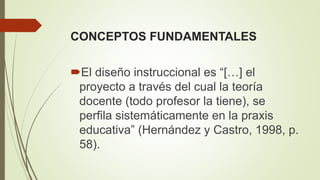 CONCEPTOS FUNDAMENTALES
El diseño instruccional es “[…] el
proyecto a través del cual la teoría
docente (todo profesor la tiene), se
perfila sistemáticamente en la praxis
educativa” (Hernández y Castro, 1998, p.
58).
 