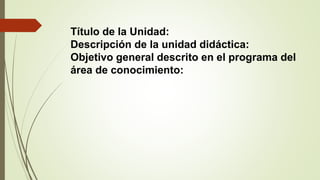 Título de la Unidad:
Descripción de la unidad didáctica:
Objetivo general descrito en el programa del
área de conocimiento:
 