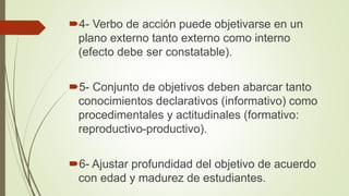 4- Verbo de acción puede objetivarse en un
plano externo tanto externo como interno
(efecto debe ser constatable).
5- Conjunto de objetivos deben abarcar tanto
conocimientos declarativos (informativo) como
procedimentales y actitudinales (formativo:
reproductivo-productivo).
6- Ajustar profundidad del objetivo de acuerdo
con edad y madurez de estudiantes.
 