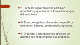 7- Formular pocos objetivos pero bien
redactados y que tiendan a formación integral
del estudiante.
8- Tipos de objetivos: Generales, específicos,
operativos, básicos, de desarrollo, optativos.
9- Organizar y jerarquizar los objetivos de
acuerdo con el aprendizaje que proponen.
 