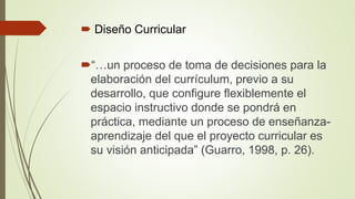  Diseño Curricular
“…un proceso de toma de decisiones para la
elaboración del currículum, previo a su
desarrollo, que configure flexiblemente el
espacio instructivo donde se pondrá en
práctica, mediante un proceso de enseñanza-
aprendizaje del que el proyecto curricular es
su visión anticipada” (Guarro, 1998, p. 26).
 