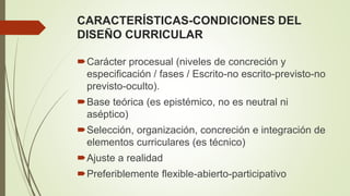CARACTERÍSTICAS-CONDICIONES DEL
DISEÑO CURRICULAR
Carácter procesual (niveles de concreción y
especificación / fases / Escrito-no escrito-previsto-no
previsto-oculto).
Base teórica (es epistémico, no es neutral ni
aséptico)
Selección, organización, concreción e integración de
elementos curriculares (es técnico)
Ajuste a realidad
Preferiblemente flexible-abierto-participativo
 