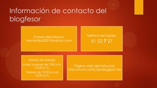 Información de contacto del
blogfesor
Correo electrónico:
hectordiaz2001@yahoo.com
Teléfono del trabajo:
51 52 7 27
Horario de trabajo:
Lunes a jueves de 7:00 a.m.
15:00 p.m.
Viernes de 12:00 p.m.a
15:00 p.m.
Página web del instructor:
http://www.cbtics26.blogspot.mx
 