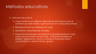 Métodos educativos
 Métodos educativos
 Clases teóricas: se utilizaran diapositivas electronicas que se
exhibiran por este medio y permanecen en el blog del profesor
 Demostraciones: se realizaran en clase
 Debate en clase/Debates virtuales:
 Proyectos individuales: se realizaran invariablemente en cada
clase y se concluiran el mismo dia, al final del semestre se
realizan despiceces como un proyecto final para afinar
conocimientos y será en forma grupal.
 