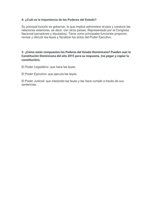 4- ¿Cuál es la importancia de los Poderes del Estado?
Su principal función es gobernar, lo que implica administrar el país y conducir las
relaciones exteriores, es decir, con otros países. Representado por el Congreso
Nacional (senadores y diputados). Tiene como principales funciones proponer,
revisar y discutir las leyes y fiscalizar los actos del Poder Ejecutivo.
5- ¿Cómo están compuestos los Poderes del Estado Dominicano? Pueden usar la
Constitución Dominicana del año 2015 para su respuesta, (no pegar y copiar la
constitución).
El Poder Legislativo: que hace las leyes.
El Poder Ejecutivo: que ejecuta las leyes.
El Poder Judicial: que interpreta las leyes y las hace cumplir a través de sus
sentencias.
 