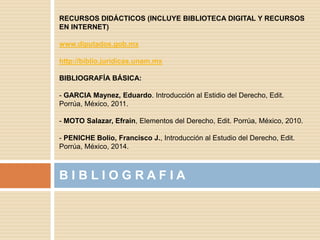 B I B L I O G R A F I A
RECURSOS DIDÁCTICOS (INCLUYE BIBLIOTECA DIGITAL Y RECURSOS
EN INTERNET)
www.diputados.gob.mx
http://biblio.juridicas.unam.mx
BIBLIOGRAFÍA BÁSICA:
- GARCIA Maynez, Eduardo. Introducción al Estidio del Derecho, Edit.
Porrúa, México, 2011.
- MOTO Salazar, Efrain, Elementos del Derecho, Edit. Porrúa, México, 2010.
- PENICHE Bolio, Francisco J., Introducción al Estudio del Derecho, Edit.
Porrúa, México, 2014.
 