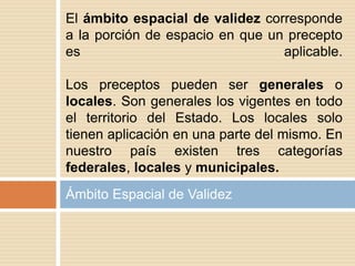 Ámbito Espacial de Validez
El ámbito espacial de validez corresponde
a la porción de espacio en que un precepto
es aplicable.
Los preceptos pueden ser generales o
locales. Son generales los vigentes en todo
el territorio del Estado. Los locales solo
tienen aplicación en una parte del mismo. En
nuestro país existen tres categorías
federales, locales y municipales.
 