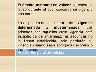 Ámbito Temporal de Validez
El ámbito temporal de validez se refiere al
lapso durante el cual conserva su vigencia
una norma.
Las podemos encontrar de vigencia
determinada o indeterminada. Las
primeras son aquellas cuya vigencia está
establecida de antemano; las segundas no
lo tienen establecido, solo perderán su
vigencia cuando sean abrogadas expresa o
tácitamente.
 