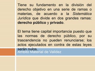 Ámbito Material de Validez
Tiene su fundamento en la división del
derecho objetivo en una serie de ramas o
materias, de acuerdo a la Sistemática
Jurídica que divide en dos grandes ramas:
derecho público y privado.
El tema tiene capital importancia puesto que
las normas de derecho público, por su
trascendencia no pueden renunciarse; los
actos ejecutados en contra de estas leyes
serán nulos.
 