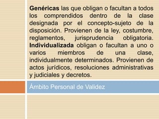 Ámbito Personal de Validez
Genéricas las que obligan o facultan a todos
los comprendidos dentro de la clase
designada por el concepto-sujeto de la
disposición. Provienen de la ley, costumbre,
reglamentos, jurisprudencia obligatoria.
Individualizada obligan o facultan a uno o
varios miembros de una clase,
individualmente determinados. Provienen de
actos jurídicos, resoluciones administrativas
y judiciales y decretos.
 