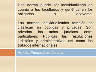 Ámbito Personal de Validez
Una norma puede ser individualizada en
cuanto a los facultados y genérica en los
obligados o viceversa.
Las normas individualizadas también se
clasifican en públicas y privadas. Son
privados los actos jurídicos entre
particulares. Públicas las resoluciones
judiciales y administrativas así como los
tratados internacionales.
 