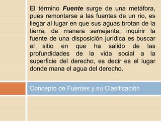 Concepto de Fuentes y su Clasificación
El término Fuente surge de una metáfora,
pues remontarse a las fuentes de un rio, es
llegar al lugar en que sus aguas brotan de la
tierra; de manera semejante, inquirir la
fuente de una disposición jurídica es buscar
el sitio en que ha salido de las
profundidades de la vida social a la
superficie del derecho, es decir es el lugar
donde mana el agua del derecho.
 