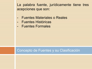 Concepto de Fuentes y su Clasificación
La palabra fuente, jurídicamente tiene tres
acepciones que son:
- Fuentes Materiales o Reales
- Fuentes Históricas
- Fuentes Formales
 